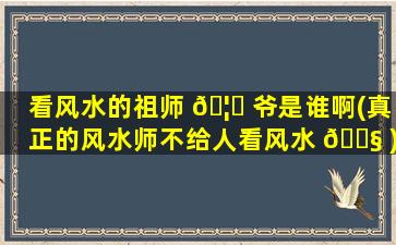 看风水的祖师 🦋 爷是谁啊(真正的风水师不给人看风水 🐧 )